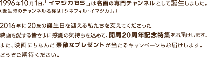 1996年10月1日、「イマジカBS」は名画の専門チャンネルとして誕生しました。（誕生時のチャンネル名称は「シネフィル・イマジカ」。）2016年に20歳の誕生日を迎える私たちを支えてくださった映画を愛する皆さまに感謝の気持ちを込めて、開局20周年記念特集をお届けします。また、映画にちなんだ素敵なプレゼントが当たるキャンペーンもお届けします。どうぞご期待ください