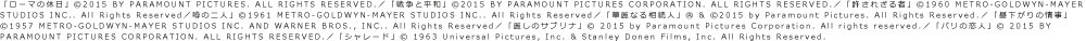 「ローマの休日」©2015 BY PARAMOUNT PICTURES. ALL RIGHTS RESERVED.／「戦争と平和」©2015 BY PARAMOUNT PICTURES CORPORATION. ALL RIGHTS RESERVED.／「許されざる者」©1960 METRO-GOLDWYN-MAYER STUDIOS INC.. All Rights Reserved／噂の二人」©1961 METRO-GOLDWYN-MAYER STUDIOS INC.. All Rights Reserved／「華麗なる相続人」R & ©2015 by Paramount Pictures. All Rights Reserved.／「昼下がりの情事」©1957 METRO-GOLDWYN-MAYER STUDIOS INC. AND WARNER BROS., INC.. All Rights Reserved／「麗しのサブリナ」© 2015 by Paramount Pictures Corporation. All rights reserved.／「パリの恋人」© 2015 BY PARAMOUNT PICTURES CORPORATION. ALL RIGHTS RESERVED.／「シャレード」© 1963 Universal Pictures, Inc. & Stanley Donen Films, Inc. All Rights Reserved.