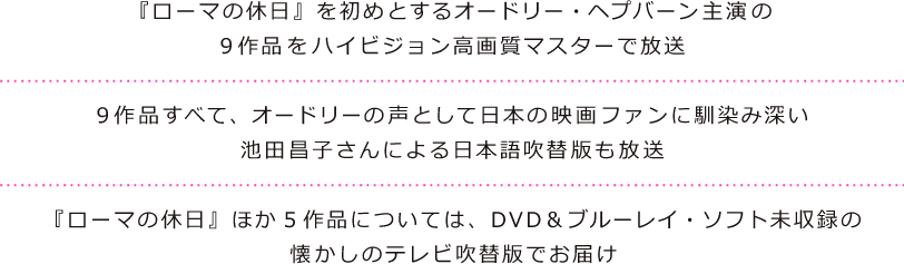 『ローマの休日』を初めとするオードリー・ヘプバーン主演の9作品をハイビジョン高画質マスターで放送。9作品すべて、オードリーの声として日本の映画ファンに馴染み深い池田昌子さんによる日本語吹替版も放送。『ローマの休日』ほか5作品については、DVD＆ブルーレイ・ソフト未収録の懐かしのテレビ放送吹替版でお届け