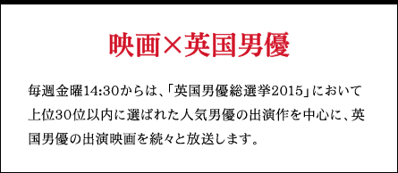 映画×英国男優 毎週金曜14:30からは、「英国男優総選挙2015」において上位30位以内に選ばれた人気男優の出演作を中心に、英国男優の出演映画を続々と放送します。