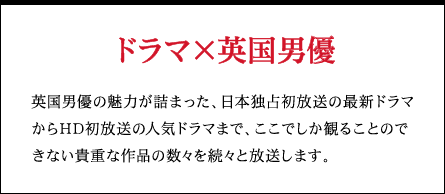 ドラマ×英国男優 英国男優の魅力が詰まった、日本独占初放送の最新ドラマからHD初放送の人気ドラマまで、ここでしか観ることのできない貴重な作品の数々を続々と放送します。