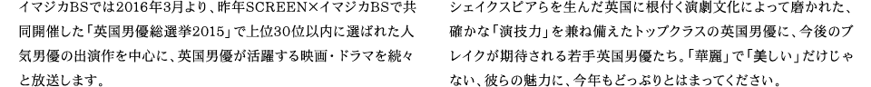イマジカBSでは2015年3月より、昨年SCREEN×イマジカBSで共同開催した「英国男優総選挙2015」で上位30位以内に選ばれた人気男優の出演作を中心に、英国男優が活躍する映画・ドラマを続々と放送します。シェイクスピアらを生んだ英国に根付く演劇文化によって磨かれた、確かな「演技力」を兼ね備えたトップクラスの英国男優に、今後のブレイクが期待される若手英国男優たち。「華麗」で「美しい」だけじゃない、彼らの魅力に、今年もどっぷりとはまってください。