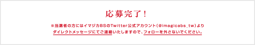 応募完了！ ※当選者の方にはイマジカBSのTwitter公式アカウント（@imagicabs_tw）よりダイレクトメッセージにてご連絡いたしますので、フォローを外さないでください。