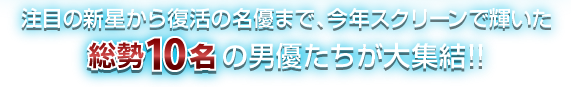 注目の新星から復活の名優まで、今年スクリーンで輝いた 総勢10名の男優たちが大集結!!