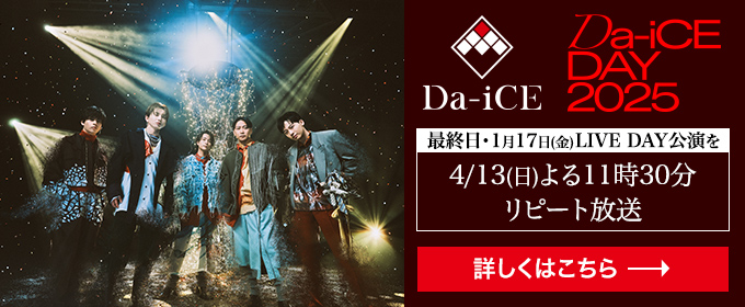 「Da-iCE DAY 2025」最終日・1月17日(金)LIVE DAY公演を4/13(日) よる11時30分 リピート放送　詳しくはこちら→