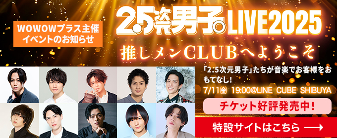 WOWOWプラス主催イベントのお知らせ　2.5次元男子 LIVE2025 推しメンCLUBへようこそ 7/11(金)19:00@LINE CUBE SHIBUYA チケット好評発売中　特設サイトはこちら→