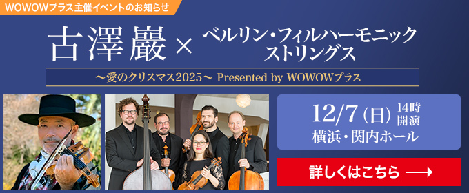 WOWOWプラス主催イベントのお知らせ　古澤巌×ベルリン・フィルハーモニック  ストリングス 〜愛のクリスマス2025〜Presented by WOWOWプラス　12月7日㈰ 14時開演 　横浜・関内ホール　詳しくはこちら →