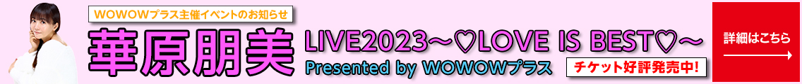 WOWOWプラス主催イベントのお知らせ 華原朋美 LIVE2023 ～LOVE IS BEST～ Presented by WOWOWプラス チケット好評発売中！ 詳しくはこちら→