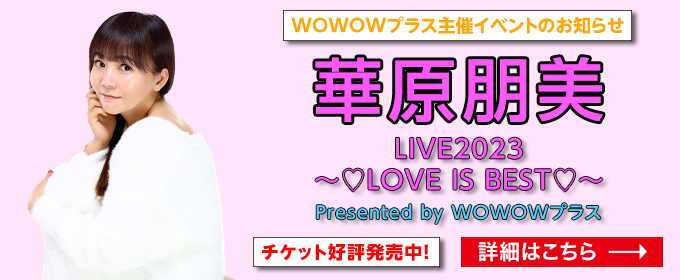 WOWOWプラス主催イベントのお知らせ 華原朋美 LIVE2023 ～LOVE IS BEST～ Presented by WOWOWプラス チケット好評発売中！ 詳しくはこちら→