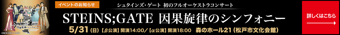 イベントのお知らせ　シュタインズ・ゲート 初のフルオーケストラコンサート　STEINS;GATE 因果旋律のシンフォニー 5月31日(日)【β公演】開演14:00 【α公演】開演18:00 森のホール21(松戸市文化会館) 詳しくはこちら→