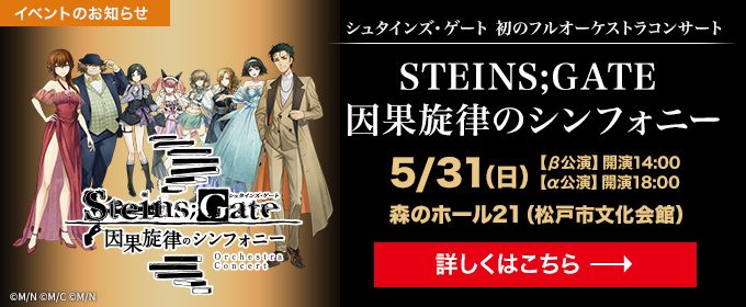 イベントのお知らせ　シュタインズ・ゲート 初のフルオーケストラコンサート　STEINS;GATE 因果旋律のシンフォニー 5月31日(日)【β公演】開演14:00 【α公演】開演18:00 森のホール21(松戸市文化会館) 詳しくはこちら→