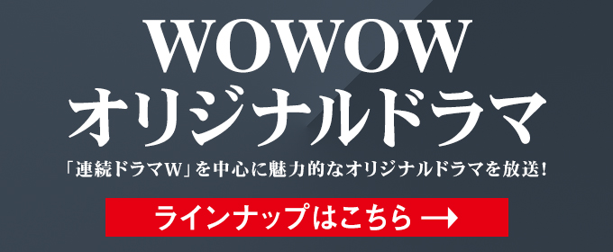 WOWOWオリジナルドラマ / 「連続ドラマW」を中心に魅力的なオリジナルドラマを放送！