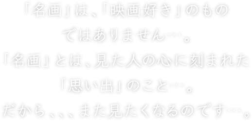 「名画」は、「映画好き」のものではありません…。「名画」とは、見た人の心に刻まれた「思い出」のこと…。だから、、、また見たくなるのです…。