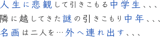 人生に悲観して引きこもる中学生、、、隣に越してきた謎の引きこもり中年、、、名画は二人を…外へ連れ出す、、、