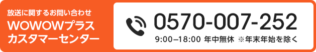 放送に関するお問い合わせ　WOWOWプラス　カスタマーセンター 0570-007-252 9:00-18:00 年中無休 ※年末年始を除く