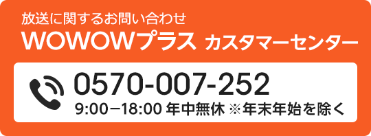 放送に関するお問い合わせ　WOWOWプラス　カスタマーセンター 0570-007-252 9:00-18:00 年中無休 ※年末年始を除く