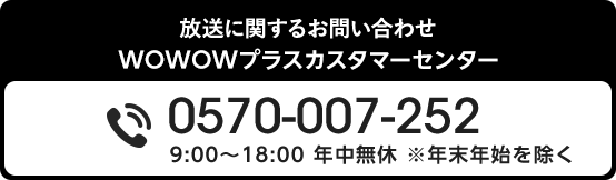 放送に関するお問い合わせ WOWOWプラスカスタマーセンター 0570-007-252