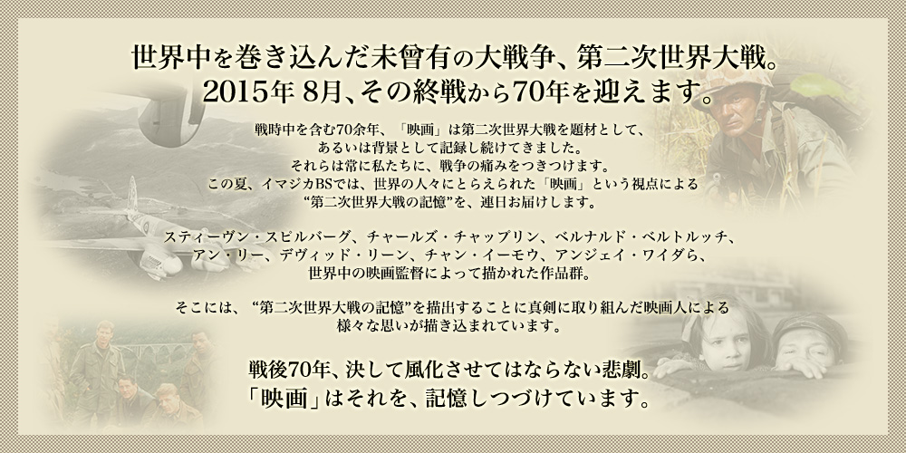 世界中を巻き込んだ未曾有の大戦争、第二次世界大戦。2015年8月、その終戦から70年を迎えます。戦時中を含む70余年、「映画」は第二次世界大戦を題材として、あるいは背景として記録し続けてきました。それらは常に私たちに、戦争の痛みをつきつけます。この夏、イマジカBSでは、世界の人々にとらえられた「映画」という視点による“第二次世界大戦の記憶”を、連日お届けします。スティーヴン・スピルバーグ、チャールズ・チャップリン、ベルナルド・ベルトルッチ、アン・リー、デヴィッド・リーン、チャン・イーモウ、アンジェイ・ワイダら、世界中の映画監督によって描かれた作品群。そこには、 “第二次世界大戦の記憶”を描出することに真剣に取り組んだ映画人による様々な思いが描き込まれています。戦後70年、決して風化させてはならない悲劇。「映画」はそれを、記憶しつづけています。