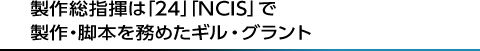 製作総指揮は「24」「NCIS」で製作・脚本を務めたギル・グラント