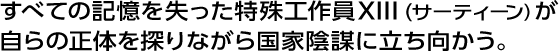 すべての記憶を失った特殊工作員 XIII（サーティーン）が自らの正体を探りながら国家陰謀に立ち向かう。