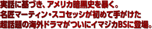 実話に基づき、アメリカ暗黒史を暴く。名匠マーティン・スコセッシが初めて手がけた超話題の海外ドラマがついにイマジカBSに登場。