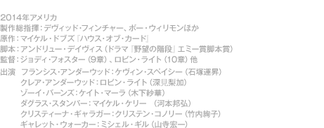 シーズン２：全13話、2014年アメリカ、製作総指揮：デヴィッド・フィンチャー、ボー・ウィリモンほか、原作：マイケル・ドブズ『ハウス・オブ・カード』、脚本：アンドリュー・デイヴィス（ドラマ『野望の階段』エミー賞脚本賞）、監督：ジョディ・フォスター（9章）、ロビン・ライト（10章）他、出演　フランシス・アンダーウッド：ケヴィン・スペイシー（石塚運昇）、クレア・アンダーウッド：ロビン・ライト（深見梨加）ゾーイ・バーンズ：ケイト・マーラ（木下紗華）ダグラス・スタンパー：マイケル・ケリー（河本邦弘）クリスティーナ・ギャラガー：クリステン・コノリー（竹内絢子）ギャレット・ウォーカー：ミシェル・ギル（山寺宏一）