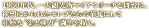 1950年代、一大観光街マイアミビーチを舞台に、欲望にかられたセレブたちの華麗にして壮絶な“金と権力”闘争を描く。